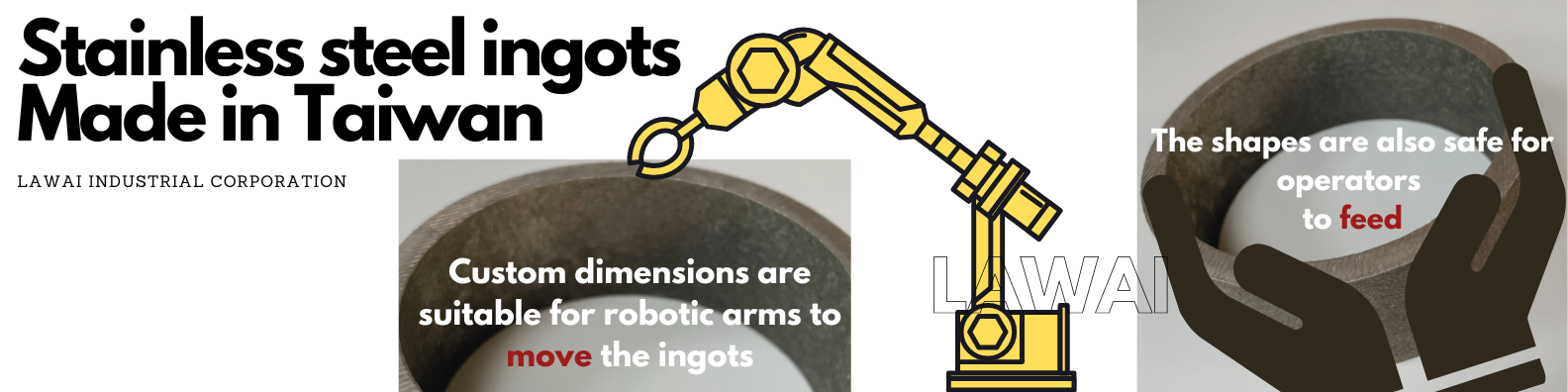 LAWAI INDUSTRIAL CORPORATION is the stainless steel ingot manufacturer in Taiwan producing custom stainless steel ingots safe and convenient for robotic arms and operators both